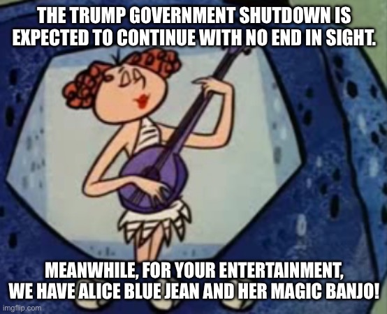 Alice Blue Jean and Her Magic Banjo Government Shutdown | THE TRUMP GOVERNMENT SHUTDOWN IS EXPECTED TO CONTINUE WITH NO END IN SIGHT. MEANWHILE, FOR YOUR ENTERTAINMENT, WE HAVE ALICE BLUE JEAN AND HER MAGIC BANJO! | image tagged in alice blue jean and her magic banjo,government,government shutdown,i hate donald trump,trump sucks | made w/ Imgflip meme maker