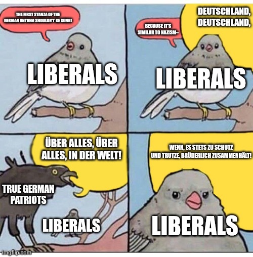 The first stanza of the german anthem has been demonized by the liberals for too long! #TrueGermanPatriots | DEUTSCHLAND, DEUTSCHLAND, THE FIRST STANZA OF THE GERMAN ANTHEM SHOULDN'T BE SUNG! BECAUSE IT'S SIMILAR TO NAZISM–; LIBERALS; LIBERALS; ÜBER ALLES, ÜBER ALLES, IN DER WELT! WENN, ES STETS ZU SCHUTZ UND TRUTZE, BRÜDERLICH ZUSAMMENHÄLT! TRUE GERMAN PATRIOTS; LIBERALS; LIBERALS | image tagged in annoyed bird | made w/ Imgflip meme maker