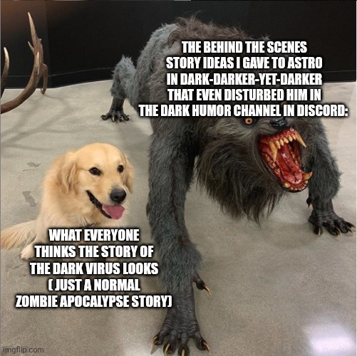 We're just almost in season 3. We haven't even got to the dark stuff yet | THE BEHIND THE SCENES STORY IDEAS I GAVE TO ASTRO IN DARK-DARKER-YET-DARKER THAT EVEN DISTURBED HIM IN THE DARK HUMOR CHANNEL IN DISCORD:; WHAT EVERYONE THINKS THE STORY OF THE DARK VIRUS LOOKS ( JUST A NORMAL ZOMBIE APOCALYPSE STORY) | image tagged in dog vs werewolf | made w/ Imgflip meme maker