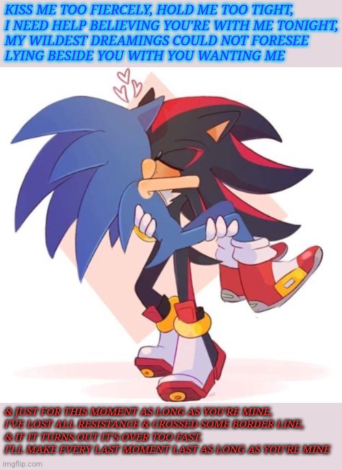 As Long As You're Mine (Sonadow) | KISS ME TOO FIERCELY, HOLD ME TOO TIGHT,
I NEED HELP BELIEVING YOU'RE WITH ME TONIGHT,
MY WILDEST DREAMINGS COULD NOT FORESEE
LYING BESIDE YOU WITH YOU WANTING ME; & JUST FOR THIS MOMENT AS LONG AS YOU'RE MINE,
I'VE LOST ALL RESISTANCE & CROSSED SOME BORDER LINE,
& IF IT TURNS OUT IT'S OVER TOO FAST,
I'LL MAKE EVERY LAST MOMENT LAST AS LONG AS YOU'RE MINE | image tagged in why sonadow | made w/ Imgflip meme maker
