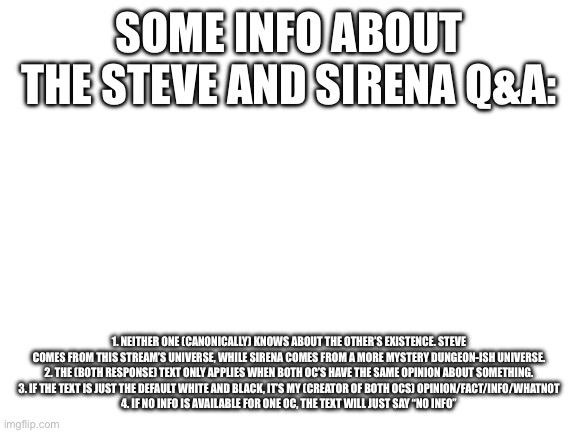 Hope this clears any confusions or questions yall might have had | SOME INFO ABOUT THE STEVE AND SIRENA Q&A:; 1. NEITHER ONE (CANONICALLY) KNOWS ABOUT THE OTHER’S EXISTENCE. STEVE COMES FROM THIS STREAM’S UNIVERSE, WHILE SIRENA COMES FROM A MORE MYSTERY DUNGEON-ISH UNIVERSE.
2. THE (BOTH RESPONSE) TEXT ONLY APPLIES WHEN BOTH OC’S HAVE THE SAME OPINION ABOUT SOMETHING.
3. IF THE TEXT IS JUST THE DEFAULT WHITE AND BLACK, IT’S MY (CREATOR OF BOTH OCS) OPINION/FACT/INFO/WHATNOT
4. IF NO INFO IS AVAILABLE FOR ONE OC, THE TEXT WILL JUST SAY “NO INFO” | image tagged in blank white template | made w/ Imgflip meme maker