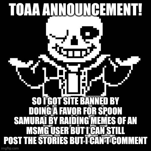 I'm banned for 24hours | TOAA ANNOUNCEMENT! SO I GOT SITE BANNED BY DOING A FAVOR FOR SPOON SAMURAI BY RAIDING MEMES OF AN MSMG USER BUT I CAN STILL POST THE STORIES BUT I CAN'T COMMENT | image tagged in sans undertale | made w/ Imgflip meme maker
