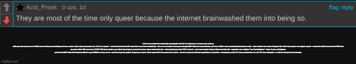 ik this is un-needed but seeing this homophobic cunt 24/7 is really pmo so I wanna clear smth up
while yes that may be true for SOME teens but they end up finding out it was a phase, that's why most parents say "dw it's js a phase" - now the internet does NOT control how one feels romantically - I for one I am lesbian I have gone through MANY different sexual idenitys and I have TREID to feel romantically attacked to a male - I just couldn't even when I thought I did I didn't feel myself, I was lying to myself - I would also LOVE to know how OTHERS who are queer effect YOU. how does it EFFECT YOU! Does it make u go scitzo? does it give u cancer? how does others being theirselfs - being truly happy effect YOU? It doesn't . u just want another thing to bitch and whine Abt - regardless of ur religion "Love Thy Neighbour" - Queer is also ur Neighboor and in the OLDEST Bible (The Hewbrew Bible) it says NOTHING of same sex rls - over time it got mis guided. Being Queer doesn't effect anyone BUT the person who is queer - and we're only ever effected negatively bcz of ppl like u. among Queer youth 37% have commited bcz of u and 19% have attempted - ur shit isn't funny its just sickening | made w/ Imgflip meme maker