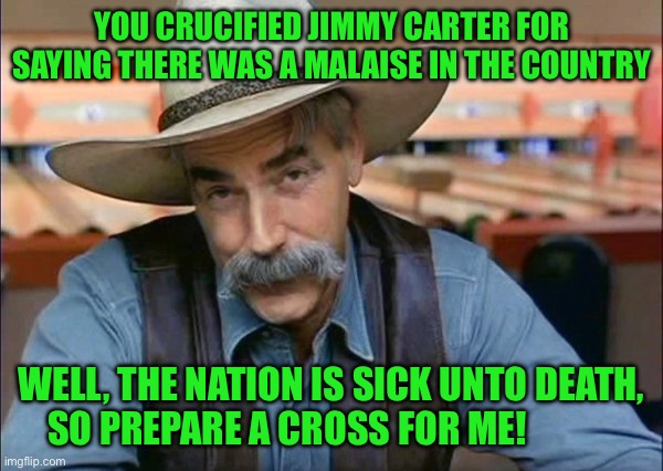 Sam Elliott special kind of stupid | YOU CRUCIFIED JIMMY CARTER FOR SAYING THERE WAS A MALAISE IN THE COUNTRY; WELL, THE NATION IS SICK UNTO DEATH, SO PREPARE A CROSS FOR ME! | image tagged in sam elliott special kind of stupid | made w/ Imgflip meme maker
