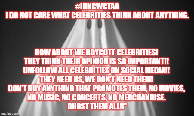 Ghost Them All | #IDNCWCTAA
I DO NOT CARE WHAT CELEBRITIES THINK ABOUT ANYTHING. HOW ABOUT WE BOYCOTT CELEBRITIES! 
THEY THINK THEIR OPINION IS SO IMPORTANT!! 
UNFOLLOW ALL CELEBRITIES ON SOCIAL MEDIA!! 
THEY NEED US, WE DON’T NEED THEM! 
DON’T BUY ANYTHING THAT PROMOTES THEM, NO MOVIES, 
NO MUSIC, NO CONCERTS, NO MERCHANDISE. 
GHOST THEM ALL!!” | image tagged in ghost,celebrities,politics | made w/ Imgflip meme maker