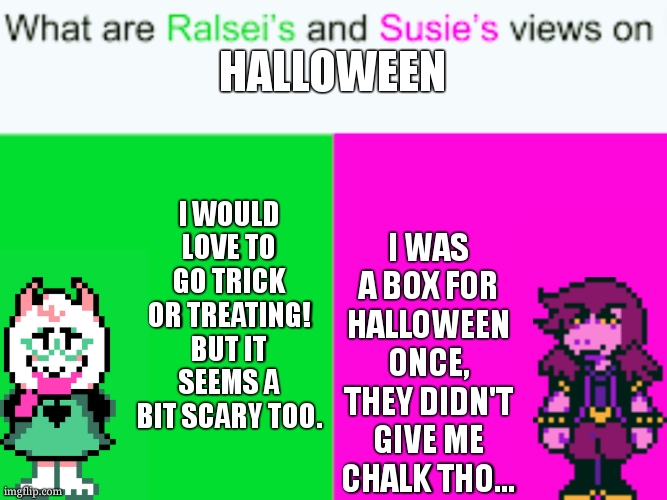 Halloween =D | HALLOWEEN; I WOULD LOVE TO GO TRICK OR TREATING! BUT IT SEEMS A BIT SCARY TOO. I WAS A BOX FOR HALLOWEEN ONCE, THEY DIDN'T GIVE ME CHALK THO... | image tagged in what are ralsei's and susie's views on ____ | made w/ Imgflip meme maker