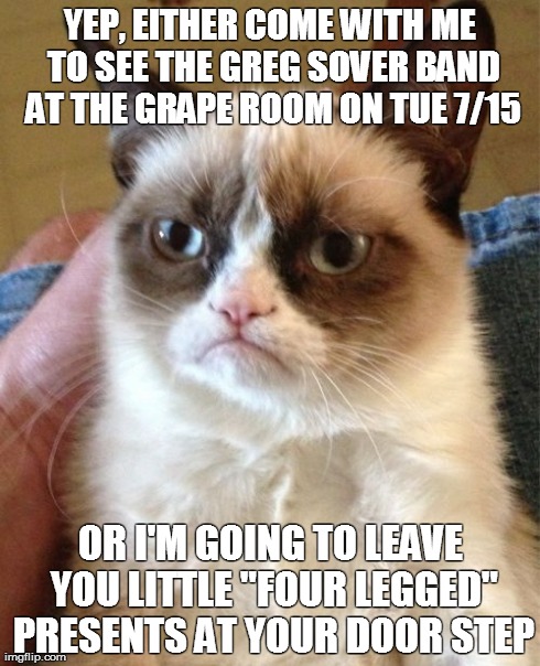 Grumpy Cat | YEP, EITHER COME WITH ME TO SEE THE GREG SOVER BAND AT THE GRAPE ROOM ON TUE 7/15 OR I'M GOING TO LEAVE YOU LITTLE "FOUR LEGGED" PRESENTS AT | image tagged in memes,grumpy cat | made w/ Imgflip meme maker