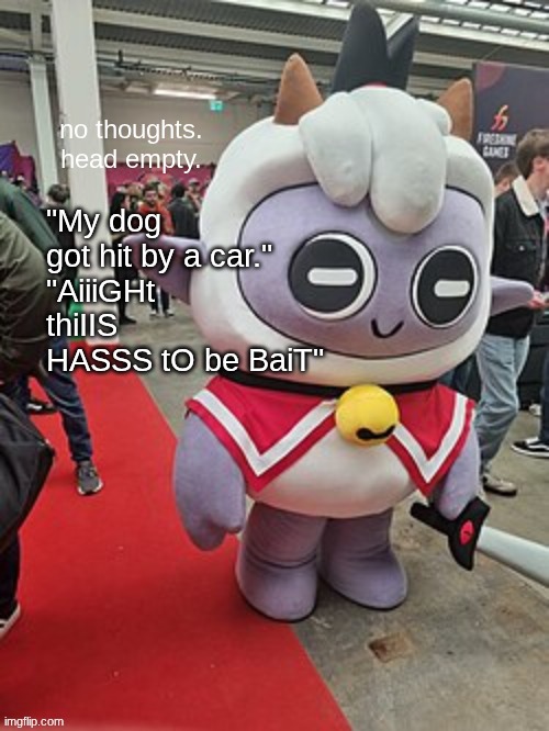 no thoughts. head empty. | "My dog got hit by a car."
"AiiiGHt thiIIS HASSS tO be BaiT" | image tagged in no thoughts head empty | made w/ Imgflip meme maker