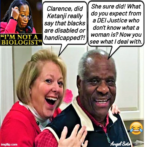 Clarence Thomas and mrs troll Ketanji Brown Jackson | Clarence, did
Ketanji really
say that blacks
are disabled or
handicapped?! She sure did! What
do you expect from
a DEI Justice who
don't know what a
woman is? Now you
see what I deal with. Angel Soto | image tagged in justice clarence thomas trolls ketanji brown jackson,ketanji brown jackson,clarence thomas,disabled,handicapped,scotus | made w/ Imgflip meme maker