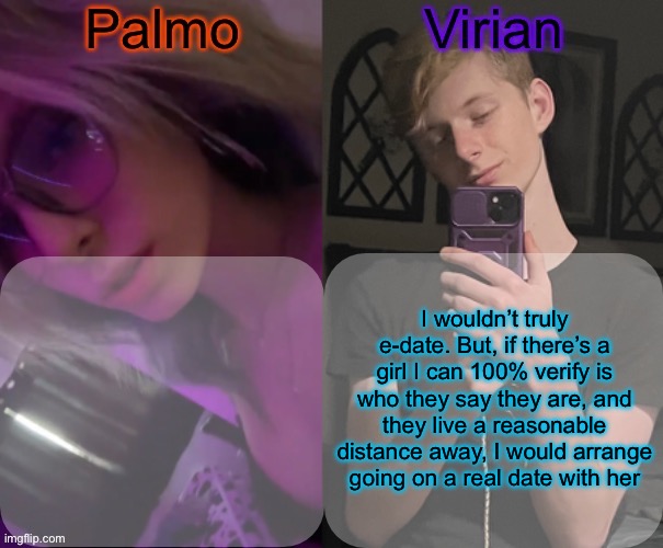 Of course I mean if the feelings are mutual and she says yes | I wouldn’t truly e-date. But, if there’s a girl I can 100% verify is who they say they are, and they live a reasonable distance away, I would arrange going on a real date with her | image tagged in palmo and virian shared temp | made w/ Imgflip meme maker