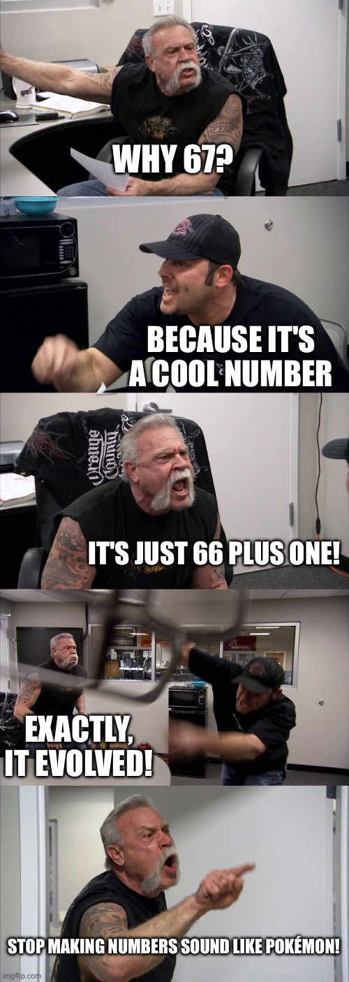 67 | WHY 67? BECAUSE IT'S A COOL NUMBER; IT'S JUST 66 PLUS ONE! EXACTLY, IT EVOLVED! STOP MAKING NUMBERS SOUND LIKE POKÉMON! | image tagged in memes,american chopper argument | made w/ Imgflip meme maker