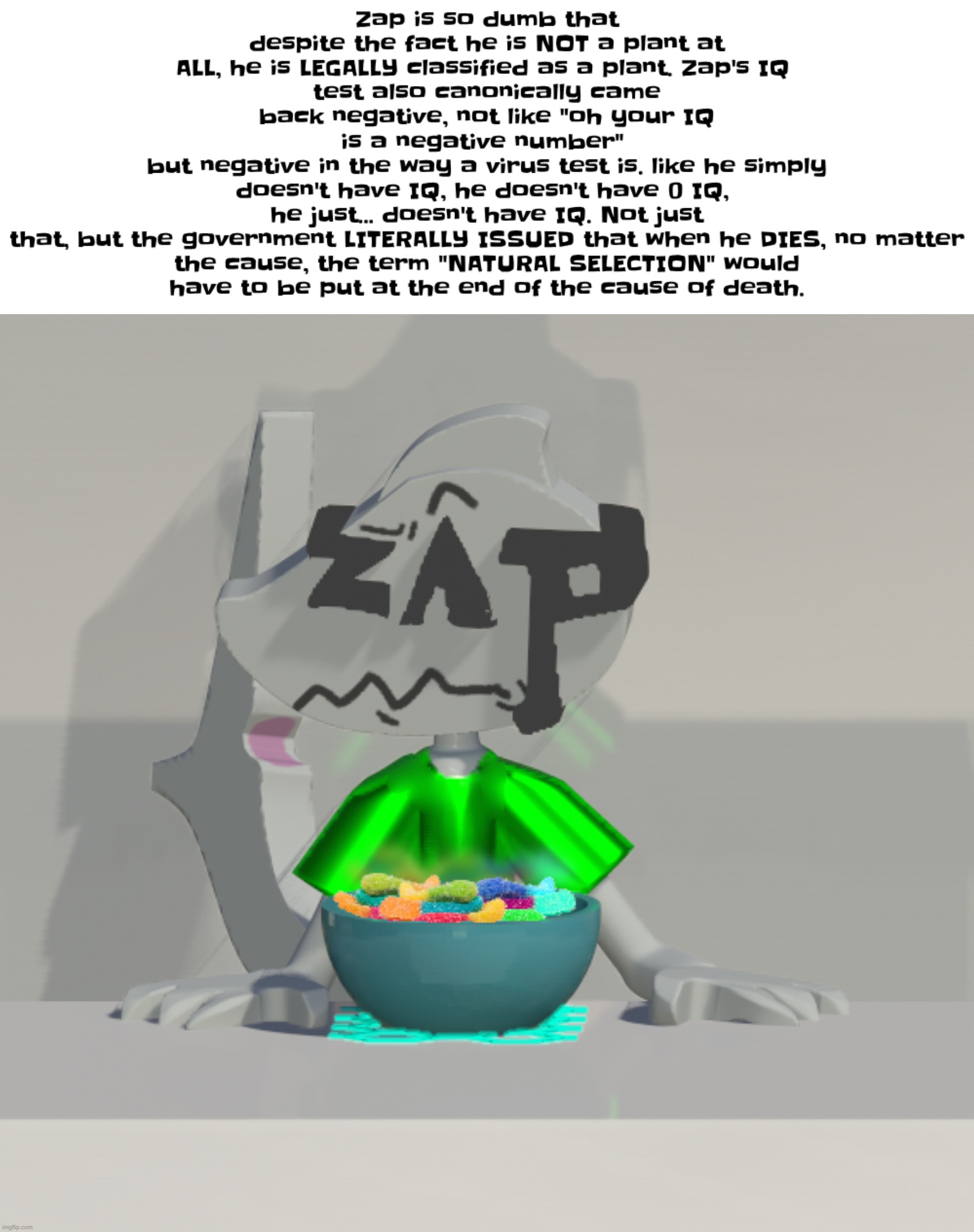zap is incredibly dumb. | Zap is also so dumb that despite the fact he is NOT a plant at ALL, he is LEGALLY classified as a plant. Zap's IQ test also canonically came back negative, not like "oh your IQ is a negative number" but negative in the way a virus test is. like he simply doesn't have IQ, he doesn't have 0 IQ, he just... doesn't have IQ. Not just that, but the government LITERALLY ISSUED that when he DIED, no matter the cause, the term "NATURAL SELECTION" would have to be put at the end of the cause of death. | image tagged in are these gummy worms don't ask why the render is so crisp | made w/ Imgflip meme maker