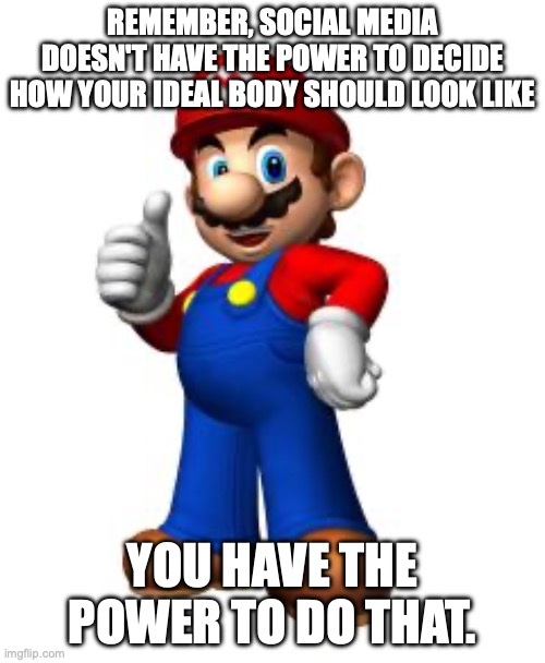 A message of motivation | REMEMBER, SOCIAL MEDIA DOESN'T HAVE THE POWER TO DECIDE HOW YOUR IDEAL BODY SHOULD LOOK LIKE; YOU HAVE THE POWER TO DO THAT. | image tagged in mario thumbs up | made w/ Imgflip meme maker