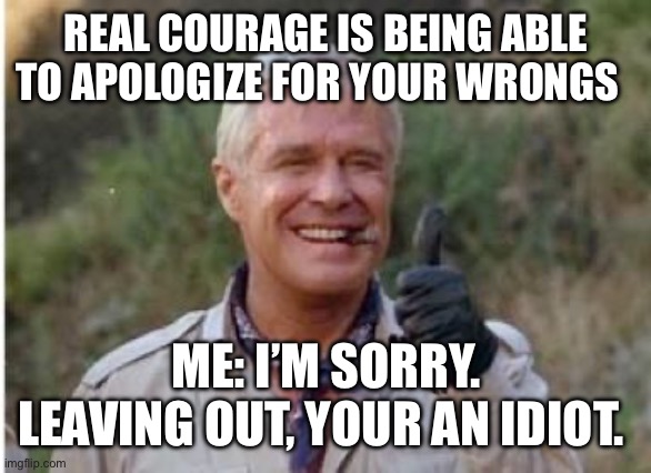 I’m sorry you’re an idiot | REAL COURAGE IS BEING ABLE TO APOLOGIZE FOR YOUR WRONGS; ME: I’M SORRY. LEAVING OUT, YOUR AN IDIOT. | image tagged in hannibal a team | made w/ Imgflip meme maker