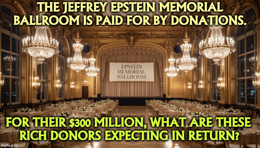 The Jeffrey Epstein Memorial Ballroom, built by his bestie Trump | THE JEFFREY EPSTEIN MEMORIAL BALLROOM IS PAID FOR BY DONATIONS. FOR THEIR $300 MILLION, WHAT ARE THESE 
RICH DONORS EXPECTING IN RETURN? | image tagged in the jeffrey epstein memorial ballroom built by his bestie trump,jeffrey epstein,ballroom,white house,trump,grift | made w/ Imgflip meme maker