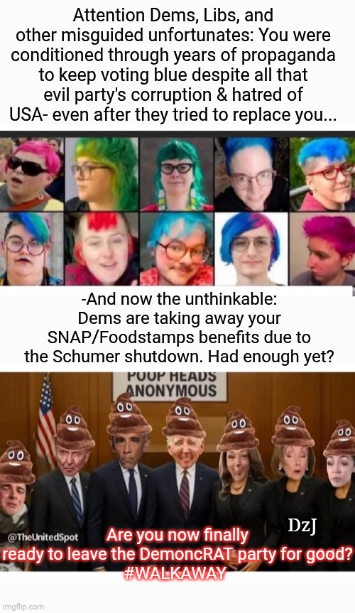 You thought they cared about you  LOL.   #WALKAWAY | Attention Dems, Libs, and other misguided unfortunates: You were conditioned through years of propaganda to keep voting blue despite all that evil party's corruption & hatred of USA- even after they tried to replace you... -And now the unthinkable: Dems are taking away your SNAP/Foodstamps benefits due to the Schumer shutdown. Had enough yet? Are you now finally ready to leave the DemoncRAT party for good?
#WALKAWAY; DzJ | image tagged in democrats,evil,quit hatin,usa,communist socialist,losers | made w/ Imgflip meme maker