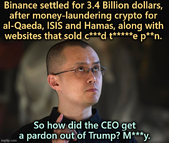 Selling pardons was a crime in the Middle Ages. It still is. | Binance settled for 3.4 Billion dollars, 
after money-laundering crypto for 
al-Qaeda, ISIS and Hamas, along with 
websites that sold c***d t*****e p**n. So how did the CEO get a pardon out of Trump? M***y. | image tagged in trump,corrupt,corruption,bribe,pardon | made w/ Imgflip meme maker