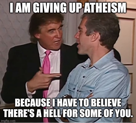 Just innocent s3x trafficking... | I AM GIVING UP ATHEISM; BECAUSE I HAVE TO BELIEVE THERE'S A HELL FOR SOME OF YOU. | image tagged in trump epstein party,pedophiles,donald trump,jeffrey epstein,hell | made w/ Imgflip meme maker