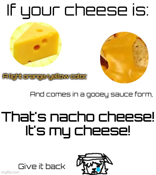 I want my cheese back :c | If your cheese is:; A light orange/yellow color, And comes in a gooey sauce form, That's nacho cheese!
It's my cheese! Give it back | image tagged in nachos,cheese,sigma | made w/ Imgflip meme maker
