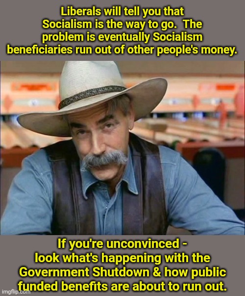 Sam Elliott special kind of stupid | Liberals will tell you that Socialism is the way to go.  The problem is eventually Socialism beneficiaries run out of other people's money. If you're unconvinced - look what's happening with the Government Shutdown & how public funded benefits are about to run out. | image tagged in sam elliott special kind of stupid | made w/ Imgflip meme maker