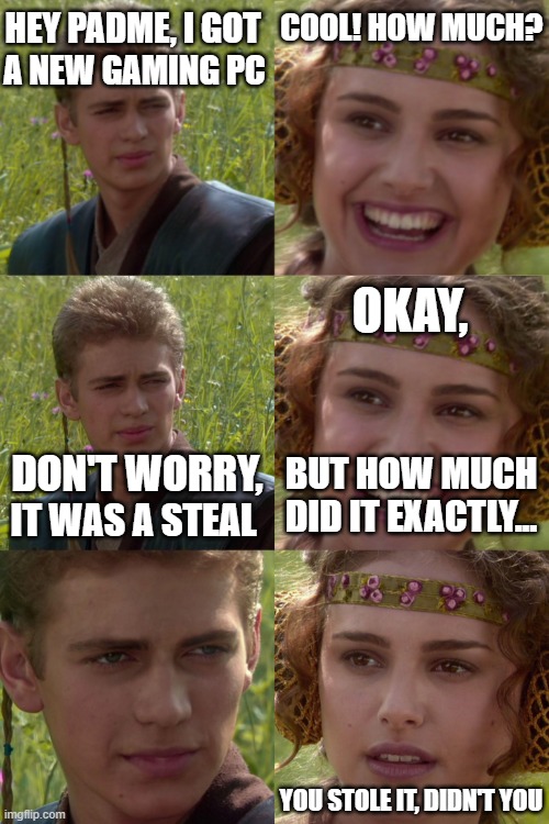 uhhhhhhhhhhhhhhhhhhhhhhhhhhhhhhhhhhhhhhhhhh | HEY PADME, I GOT; COOL! HOW MUCH? A NEW GAMING PC; OKAY, DON'T WORRY, BUT HOW MUCH DID IT EXACTLY... IT WAS A STEAL; YOU STOLE IT, DIDN'T YOU | image tagged in anakin padme 4 panel,gaming,gaming pc,pc gaming,steal,shoplifting | made w/ Imgflip meme maker