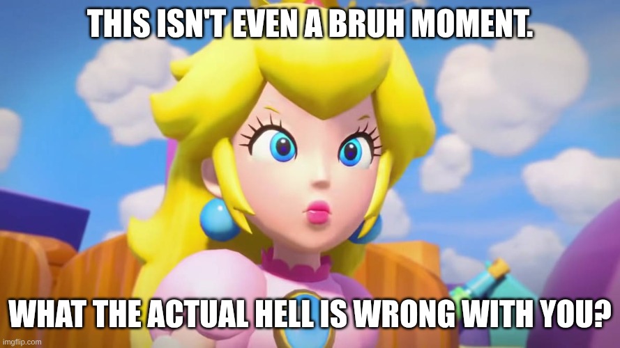 THIS ISN'T EVEN A BRUH MOMENT. WHAT THE ACTUAL HELL IS WRONG WITH YOU? | image tagged in princess peach is angry | made w/ Imgflip meme maker