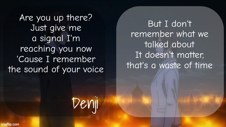 Denji shared aot announcement template | Are you up there?
Just give me a signal I'm reaching you now
'Cause I remember the sound of your voice; But I don't remember what we talked about
It doesn't matter, that's a waste of time | image tagged in denji shared aot announcement template | made w/ Imgflip meme maker