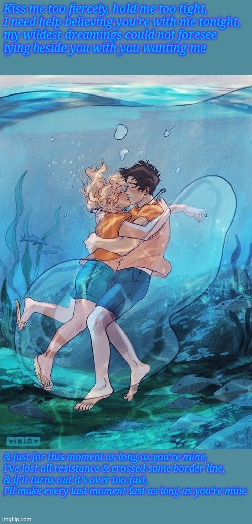 As Long As You're Mine (Percabeth) | Kiss me too fiercely, hold me too tight,
I need help believing you're with me tonight,
my wildest dreamings could not foresee
lying beside you with you wanting me; & just for this moment as long as you're mine,
I've lost all resistance & crossed some border line,
& if it turns out it's over too fast,
I'll make every last moment last as long as you're mine | image tagged in percabeth underwater kiss | made w/ Imgflip meme maker