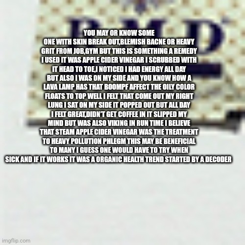 Readers highgest: MAHA MAGIC new life hack discovered, Big pharma is going to be pissed! | YOU MAY OR KNOW SOME ONE WITH SKIN BREAK OUT,BLEMISH BACNE OR HEAVY GRIT FROM JOB,GYM BUT THIS IS SOMETHING A REMEDY I USED IT WAS APPLE CIDER VINEGAR I SCRUBBED WITH IT HEAD TO TOE,I NOTICED I HAD ENERGY ALL DAY BUT ALSO I WAS ON MY SIDE AND YOU KNOW HOW A LAVA LAMP HAS THAT BOOMPF AFFECT THE OILY COLOR FLOATS TO TOP WELL I FELT THAT COME OUT MY RIGHT LUNG I SAT ON MY SIDE IT POPPED OUT BUT ALL DAY I FELT GREAT,DIDN'T GET COFFEE IN IT SLIPPED MY MIND BUT WAS ALSO VIKING IN RUN TIME I BELIEVE THAT STEAM APPLE CIDER VINEGAR WAS THE TREATMENT TO HEAVY POLLUTION PHLEGM THIS MAY BE BENEFICIAL TO MANY I GUESS ONE WOULD HAVE TO TRY WHEN SICK AND IF IT WORKS IT WAS A ORGANIC HEALTH TREND STARTED BY A DECODER | image tagged in pharma,lifehack | made w/ Imgflip meme maker