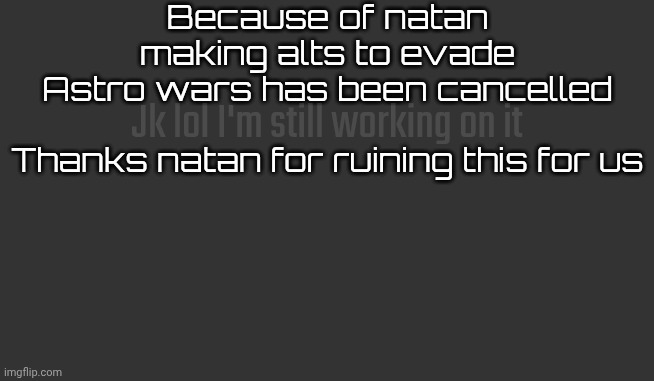 Because of natan making alts to evade
Astro wars has been cancelled
 
Thanks natan for ruining this for us; Jk lol I'm still working on it | made w/ Imgflip meme maker