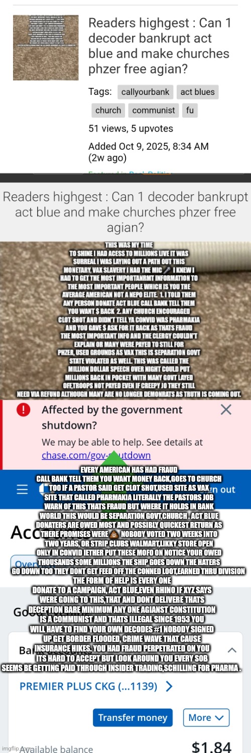 ACT BLUE AND RINO,CONS IN OFFICE ARE paying back America soon decoder exposes crime of century banks will cover up or payout | EVERY AMERICAN HAS HAD FRAUD CALL BANK TELL THEM YOU WANT MONEY BACK,GOES TO CHURCH TOO IF A PASTOR SAID GET CLOT SHOT,USED SITE AS VAX SITE THAT CALLED PHARMAKIA LITERALLY THE PASTORS JOB WARN OF THIS THATS FRAUD BUT WHERE IT HOLDS IN BANK WORLD THIS WOULD BE SEPARATION GOVT,CHURCH . ACT BLUE DONATERS ARE OWED MOST AND POSSIBLY QUICKEST RETURN AS THERE PROMISES WERE 💩  NOBODY VOTED TWO WEEKS INTO TWO YEARS, OR STRIP CLUBS WALMART,LIKKY STORE OPEN ONLY IN CONVID IETHER PUT THESE MOFO ON NOTICE YOUR OWED THOUSANDS SOME MILLIONS THE SHIP GOES DOWN THE HATERS GO DOWN TOO THEY DONT GET FEED OFF THE CONNED LOOT,EARNED THRU DIVISION; THE FORM OF HELP IS EVERY ONE DONATE TO A CAMPAIGN, ACT BLUE,EVEN RHINO IF XYZ SAYS WERE GOING TO THIS,THAT AND DONT DELIVERE THATS DECEPTION BARE MINIMUM ANY ONE AGIANST CONSTITUTION IS A COMMUNIST AND THATS ILLEGAL SINCE 1953 YOU WILL HAVE TO FIND YOUR OWN DECODES #1 NOBODY SIGNED UP GET BORDER FLOODED, CRIME WAVE THAT CAUSE INSURANCE HIKES. YOU HAD FRAUD PERPETRATED ON YOU ITS HARD TO ACCEPT BUT LOOK AROUND YOU EVERY SOB SEEMS BE GETTING PAID THROUGH INSIDER TRADING,SCHILLING FOR PHARMA . | image tagged in bank,wtf,actblue | made w/ Imgflip meme maker