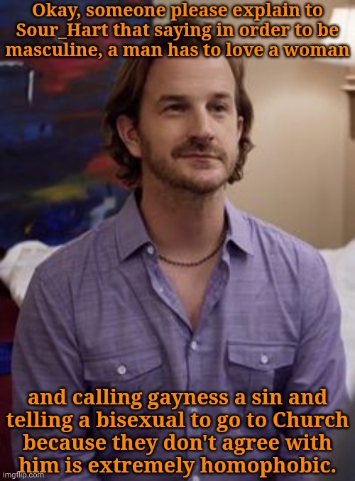 Having Your Own Beliefs Is Okay Unless You're Homophobic Or Sexist (Racism, In Most Cases, Isn't Okay Either) | Okay, someone please explain to
Sour_Hart that saying in order to be
masculine, a man has to love a woman; and calling gayness a sin and
telling a bisexual to go to Church
because they don't agree with
him is extremely homophobic. | image tagged in richie richard slate,go cry to your diddy ass priest,gonna act like youre so much better than me,piss off arsehole,im done | made w/ Imgflip meme maker