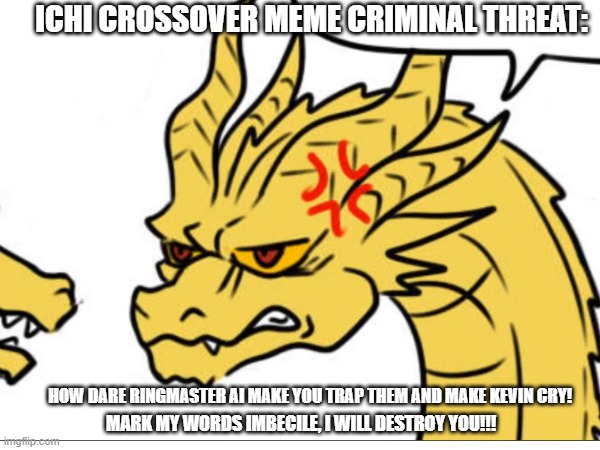 Crossover criminal threat trap meme | ICHI CROSSOVER MEME CRIMINAL THREAT:; HOW DARE RINGMASTER AI MAKE YOU TRAP THEM AND MAKE KEVIN CRY! MARK MY WORDS IMBECILE, I WILL DESTROY YOU!!! | image tagged in king ghidorah,funny memes,memes,threats,revenge,crossover | made w/ Imgflip meme maker