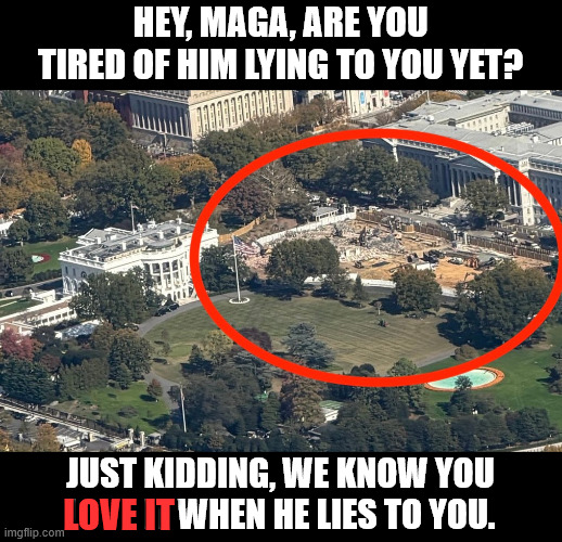 be honest, you know you love it, MAGA | HEY, MAGA, ARE YOU TIRED OF HIM LYING TO YOU YET? JUST KIDDING, WE KNOW YOU LOVE IT WHEN HE LIES TO YOU. LOVE IT | image tagged in maga,trump lies | made w/ Imgflip meme maker