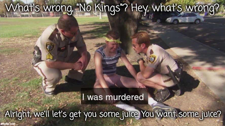 I was murdered | What's wrong, "No Kings"? Hey, what's wrong? Alright, we'll let's get you some juice. You want some juice? | image tagged in i was murdered | made w/ Imgflip meme maker