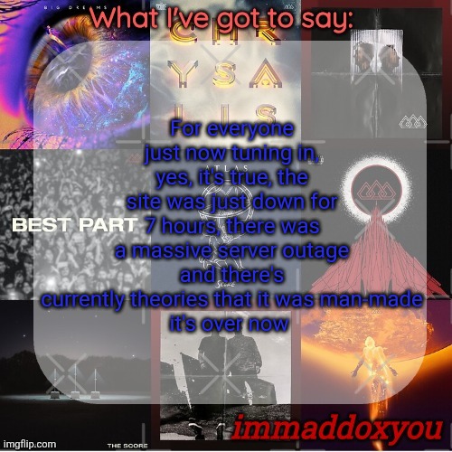 if drizzy's on, can we make this link the stream mood for the next couple hours? | For everyone just now tuning in, yes, it's true, the site was just down for 7 hours, there was a massive server outage and there's currently theories that it was man-made
it's over now | image tagged in immaddoxyou's epic asf the score announcement temp remastered | made w/ Imgflip meme maker