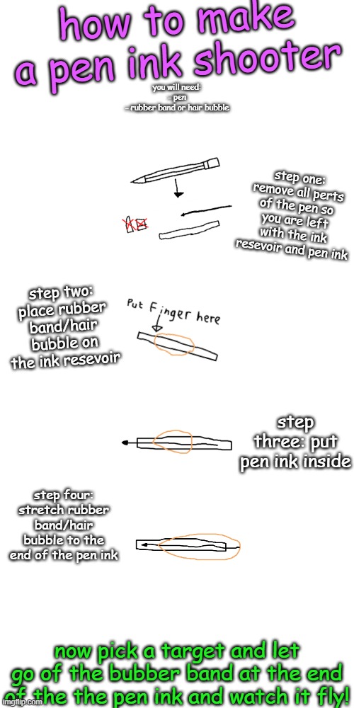 how to make a pen ink shooter; you will need:
- pen
- rubber band or hair bubble; step one: remove all perts of the pen so you are left with the ink resevoir and pen ink; step two: place rubber band/hair bubble on the ink resevoir; step three: put pen ink inside; step four: stretch rubber band/hair bubble to the end of the pen ink; now pick a target and let go of the bubber band at the end of the the pen ink and watch it fly! | made w/ Imgflip meme maker