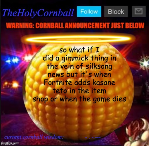 TheHolyCornball Announcement | so what if I did a gimmick thing in the vein of silksong news but it's when Fortnite adds kasane teto in the item shop or when the game dies; - . - --- | image tagged in theholycornball announcement | made w/ Imgflip meme maker