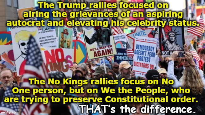 No Kings vs. MAGA Rallies | The Trump rallies focused on airing the grievances of an aspiring autocrat and elevating his celebrity status. The No Kings rallies focus on No One person, but on We the People, who are trying to preserve Constitutional order. THAT’s the difference. | image tagged in nevertrump,fascists,maga,donald trump is an idiot,trump is a moron,presidential alert | made w/ Imgflip meme maker