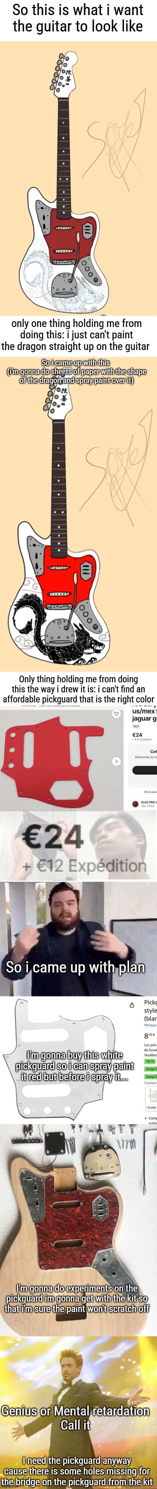 For any of yall wonder what is written in japanese on the head, its "Kaizen" , look it up i forgor what it meant exactly | So this is what i want the guitar to look like; only one thing holding me from doing this: i just can't paint the dragon straight up on the guitar; So i came up with this 
(i'm gonna do sheets of paper with the shape of the dragon and spray paint over it); Only thing holding me from doing this the way i drew it is: i can't find an affordable pickguard that is the right color; So i came up with plan; I'm gonna buy this white pickguard so i can spray paint it red but before i spray it... I'm gonna do experiments on the pickguard im gonna get with the kit so that i'm sure the paint won't scratch off; Genius or Mental retardation 
Call it; I need the pickguard anyway cause there is some holes missing for the bridge on the pickguard from the kit | image tagged in robert downey jr iron man | made w/ Imgflip meme maker