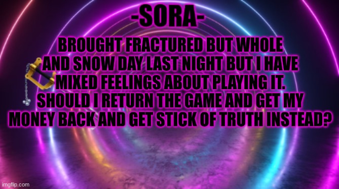 -Sora- template | BROUGHT FRACTURED BUT WHOLE AND SNOW DAY LAST NIGHT BUT I HAVE MIXED FEELINGS ABOUT PLAYING IT. SHOULD I RETURN THE GAME AND GET MY MONEY BACK AND GET STICK OF TRUTH INSTEAD? | image tagged in -sora- template,south park | made w/ Imgflip meme maker