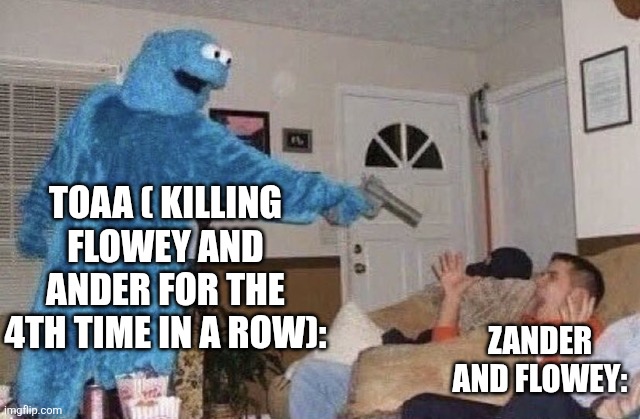 cookie monster pointing gun at man | TOAA ( KILLING FLOWEY AND ANDER FOR THE 4TH TIME IN A ROW):; ZANDER AND FLOWEY: | image tagged in cookie monster pointing gun at man | made w/ Imgflip meme maker