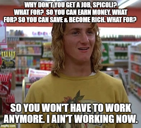 Jeff Spicoli | WHY DON'T YOU GET A JOB, SPICOLI? WHAT FOR?  SO YOU CAN EARN MONEY. WHAT FOR? SO YOU CAN SAVE & BECOME RICH. WHAT FOR? SO YOU WON'T HAVE TO WORK ANYMORE. I AIN'T WORKING NOW. | image tagged in jeff spicoli | made w/ Imgflip meme maker