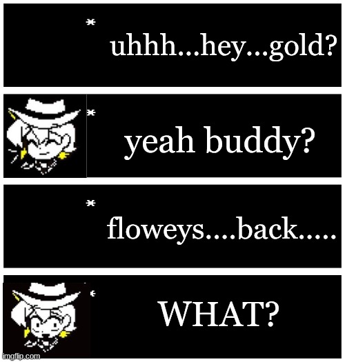 starting a story!! | uhhh...hey...gold? yeah buddy? floweys....back..... WHAT? | image tagged in 4 undertale textboxes | made w/ Imgflip meme maker