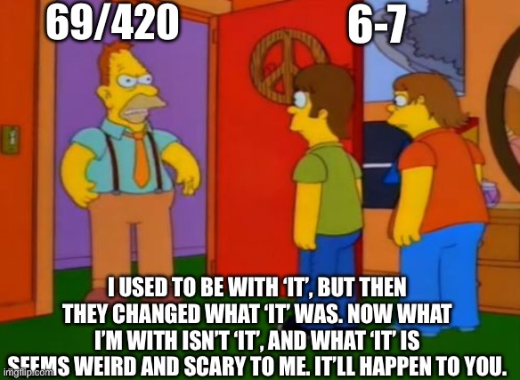 6-7 “It” for now | 69/420; 6-7; I USED TO BE WITH ‘IT’, BUT THEN THEY CHANGED WHAT ‘IT’ WAS. NOW WHAT I’M WITH ISN’T ‘IT’, AND WHAT ‘IT’ IS SEEMS WEIRD AND SCARY TO ME. IT’LL HAPPEN TO YOU. | image tagged in memes,simpsons grandpa | made w/ Imgflip meme maker