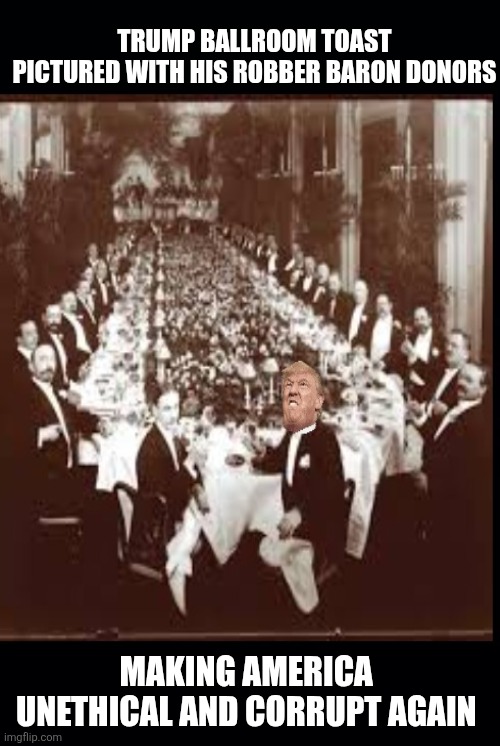 Trump is gonna party like it's 1899 | TRUMP BALLROOM TOAST
PICTURED WITH HIS ROBBER BARON DONORS; MAKING AMERICA 
UNETHICAL AND CORRUPT AGAIN | image tagged in trump,loves rich people,not regular folk,maga,robber barons,corruption | made w/ Imgflip meme maker