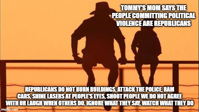Cowboy wisdom, Democrats are not good people | TOMMY'S MOM SAYS THE PEOPLE COMMITTING POLITICAL VIOLENCE ARE REPUBLICANS; REPUBLICANS DO NOT BURN BUILDINGS, ATTACK THE POLICE, RAM CARS, SHINE LASERS AT PEOPLE'S EYES, SHOOT PEOPLE WE DO NOT AGREE WITH OR LAUGH WHEN OTHERS DO. IGNORE WHAT THEY SAY, WATCH WHAT THEY DO | image tagged in cowboy father and son,democrat war on america,democrat violence,cowboy wisdom,racist democrats,know them | made w/ Imgflip meme maker