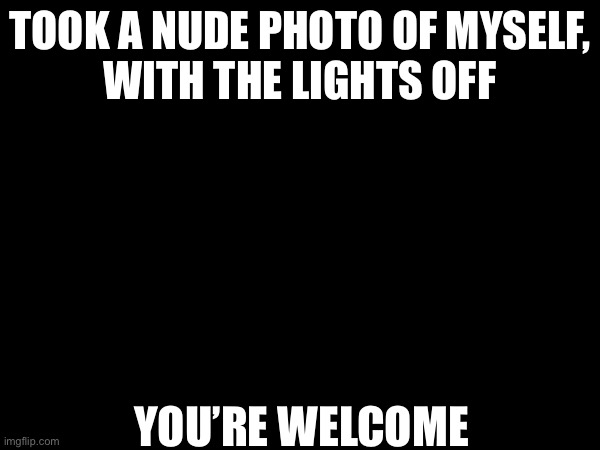 Funny | TOOK A NUDE PHOTO OF MYSELF,


WITH THE LIGHTS OFF; YOU’RE WELCOME | image tagged in funny memes | made w/ Imgflip meme maker