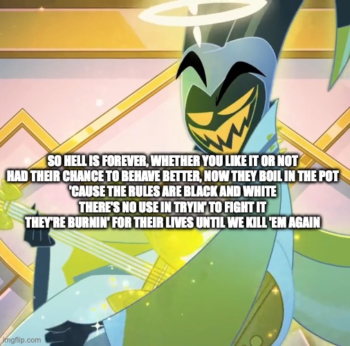 fuck I didn't post fast enough | SO HELL IS FOREVER, WHETHER YOU LIKE IT OR NOT
HAD THEIR CHANCE TO BEHAVE BETTER, NOW THEY BOIL IN THE POT
'CAUSE THE RULES ARE BLACK AND WHITE
THERE'S NO USE IN TRYIN' TO FIGHT IT
THEY'RE BURNIN' FOR THEIR LIVES UNTIL WE KILL 'EM AGAIN | image tagged in adam grin | made w/ Imgflip meme maker