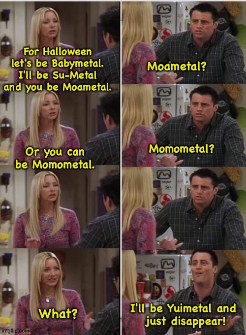 Phoebe and Joey Halloween | For Halloween let's be Babymetal.
I'll be Su-Metal and you be Moametal. Moametal? Or you can be Momometal. Momometal? I'll be Yuimetal and
 just disappear! What? | image tagged in phoebe joey | made w/ Imgflip meme maker